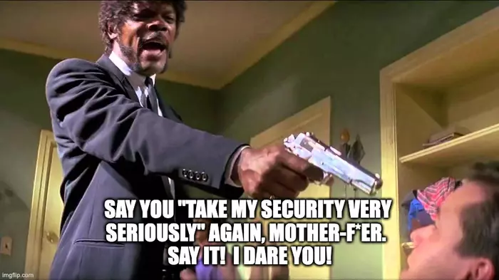 Jules in the famous Pulp Fiction scene, holding his gun to Brad's face, shouting, SAY YOU "TAKE MY SECURITY VERY SERIOUSLY" AGAIN, MOTHER-F*ER. SAY IT! I DARE YOU!